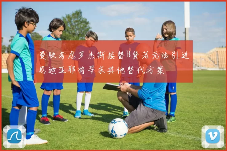曼联考虑罗杰斯接替B费若无法引进恩迪亚耶将寻求其他替代方案