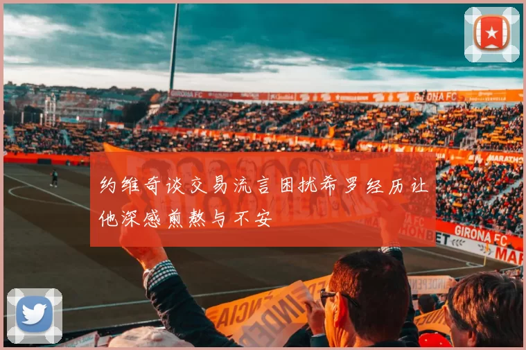 约维奇谈交易流言困扰希罗经历让他深感煎熬与不安