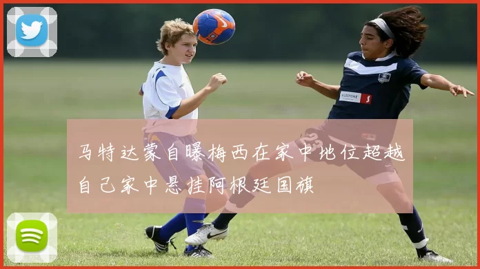马特达蒙自曝梅西在家中地位超越自己家中悬挂阿根廷国旗