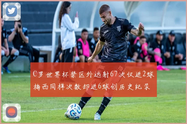 C罗世界杯禁区外远射67次仅进2球梅西同样次数却进6球创历史纪录