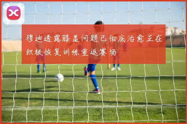 穆迪透露膝盖问题已彻底治愈正在积极恢复训练重返赛场