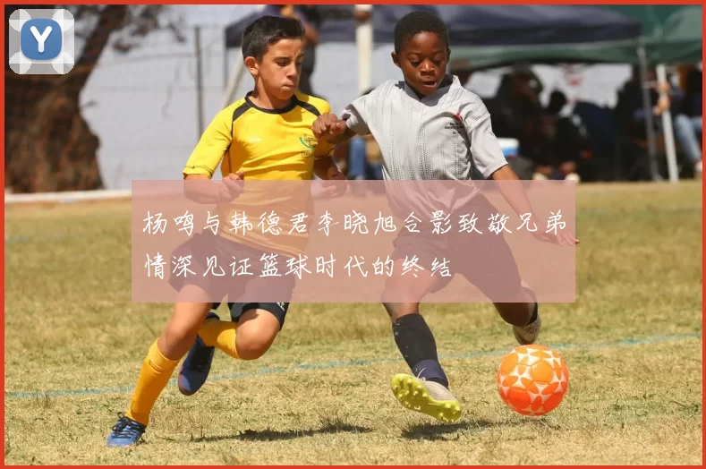 杨鸣与韩德君李晓旭合影致敬兄弟情深见证篮球时代的终结