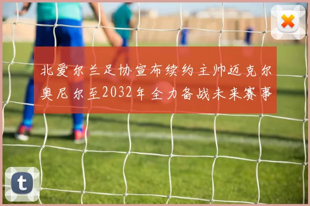 北爱尔兰足协宣布续约主帅迈克尔奥尼尔至2032年全力备战未来赛事
