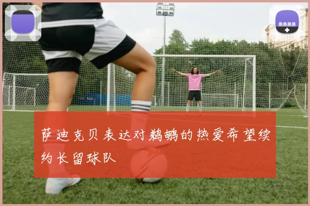 萨迪克贝表达对鹈鹕的热爱希望续约长留球队