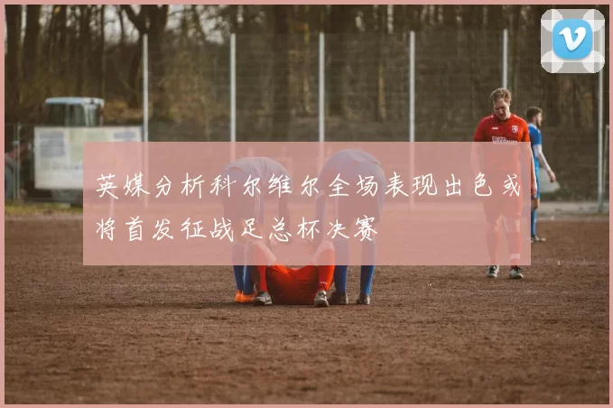 英媒分析科尔维尔全场表现出色或将首发征战足总杯决赛