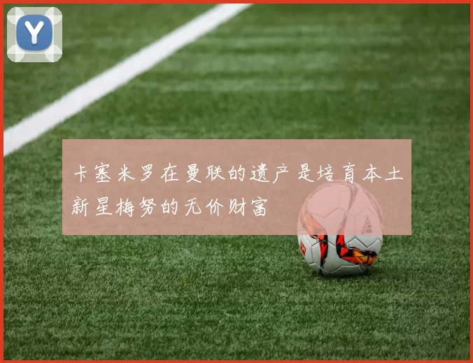 卡塞米罗在曼联的遗产是培育本土新星梅努的无价财富