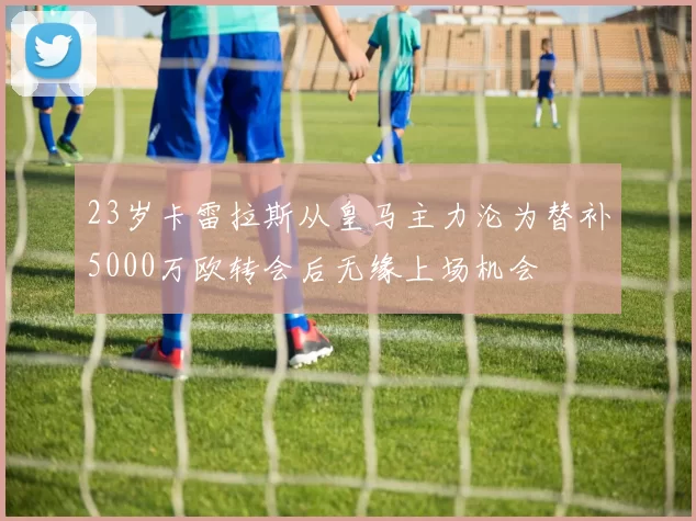 23岁卡雷拉斯从皇马主力沦为替补5000万欧转会后无缘上场机会