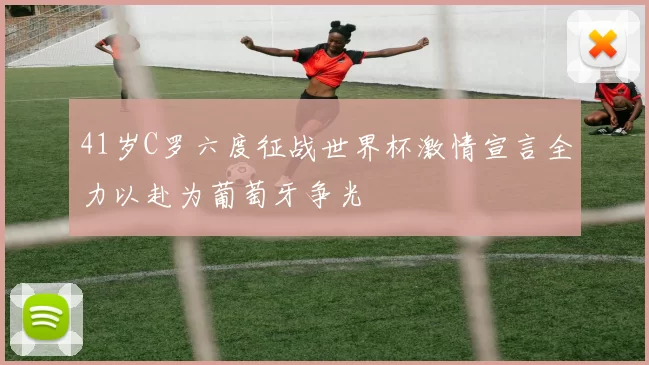 41岁C罗六度征战世界杯激情宣言全力以赴为葡萄牙争光