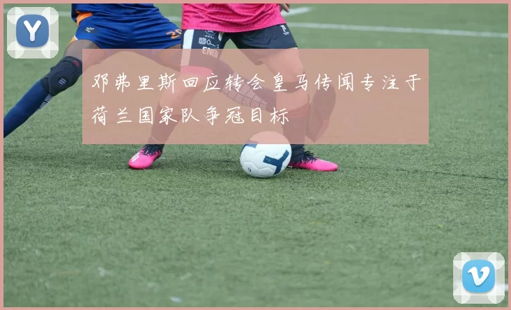 邓弗里斯回应转会皇马传闻专注于荷兰国家队争冠目标