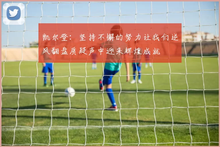 凯尔登：坚持不懈的努力让我们逆风翻盘质疑声中迎来辉煌成就
