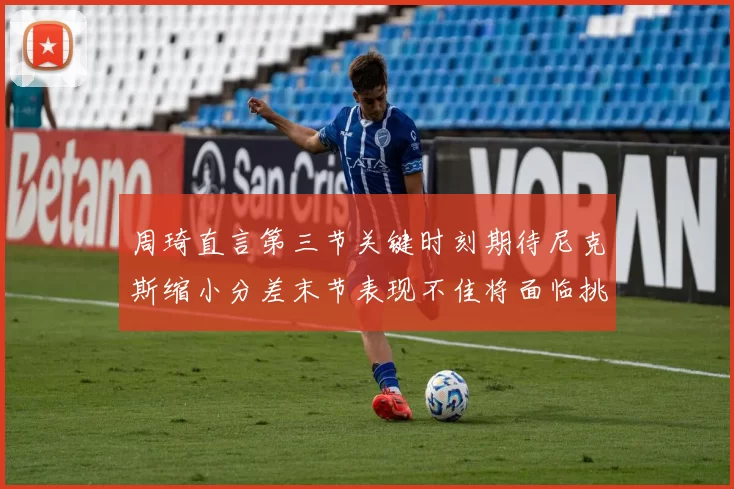 周琦直言第三节关键时刻期待尼克斯缩小分差末节表现不佳将面临挑战
