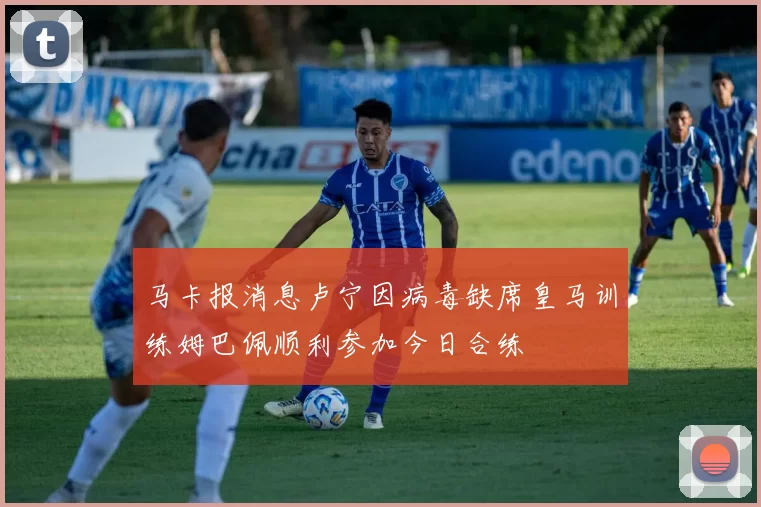马卡报消息卢宁因病毒缺席皇马训练姆巴佩顺利参加今日合练