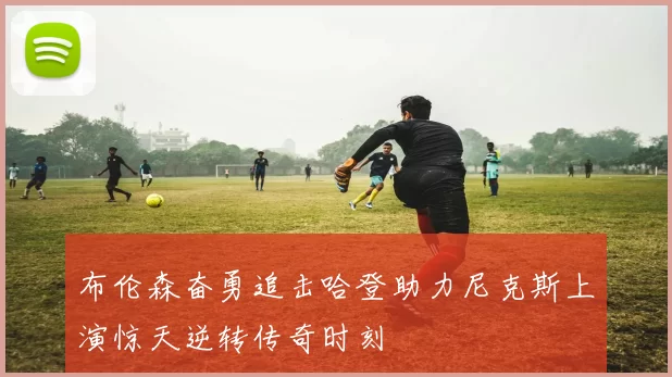 布伦森奋勇追击哈登助力尼克斯上演惊天逆转传奇时刻