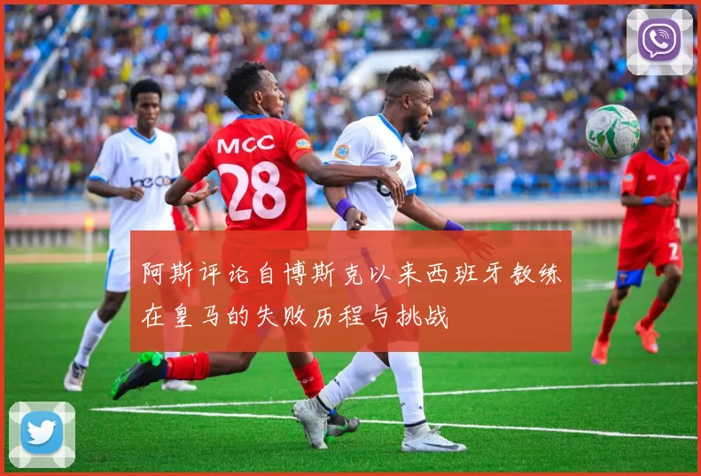阿斯评论自博斯克以来西班牙教练在皇马的失败历程与挑战