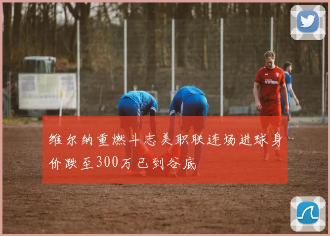 维尔纳重燃斗志美职联连场进球身价跌至300万已到谷底
