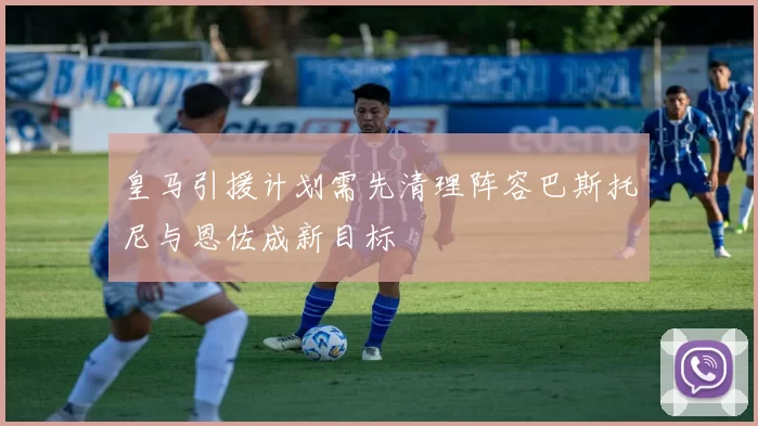 皇马引援计划需先清理阵容巴斯托尼与恩佐成新目标