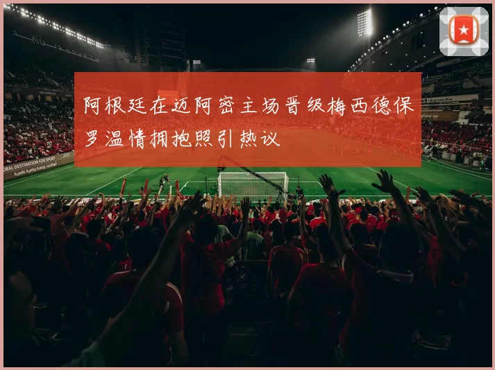 阿根廷在迈阿密主场晋级梅西德保罗温情拥抱照引热议