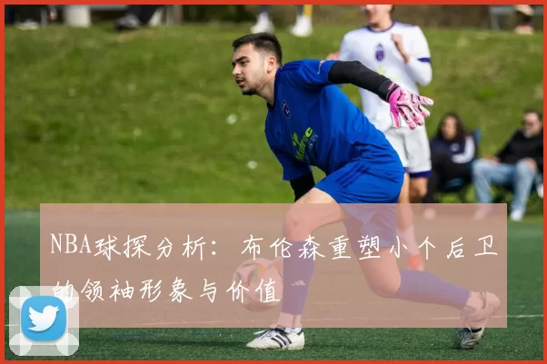 NBA球探分析：布伦森重塑小个后卫的领袖形象与价值