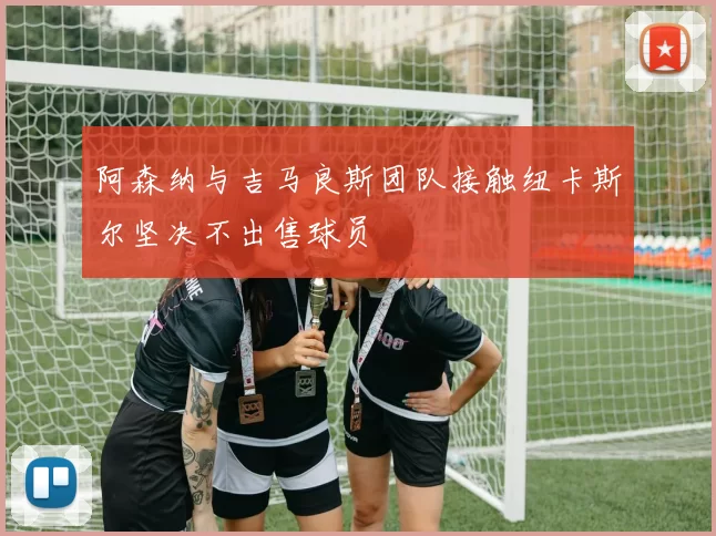 阿森纳与吉马良斯团队接触纽卡斯尔坚决不出售球员