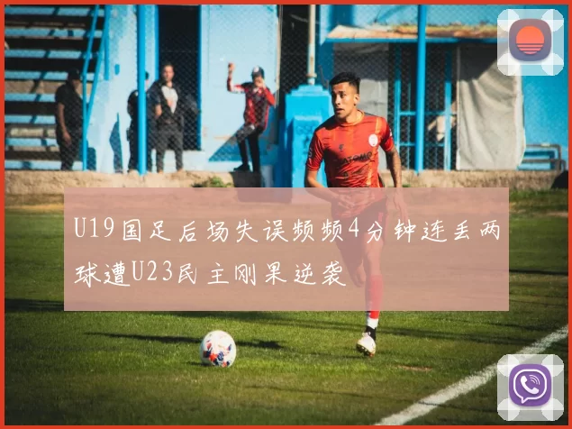 U19国足后场失误频频4分钟连丢两球遭U23民主刚果逆袭