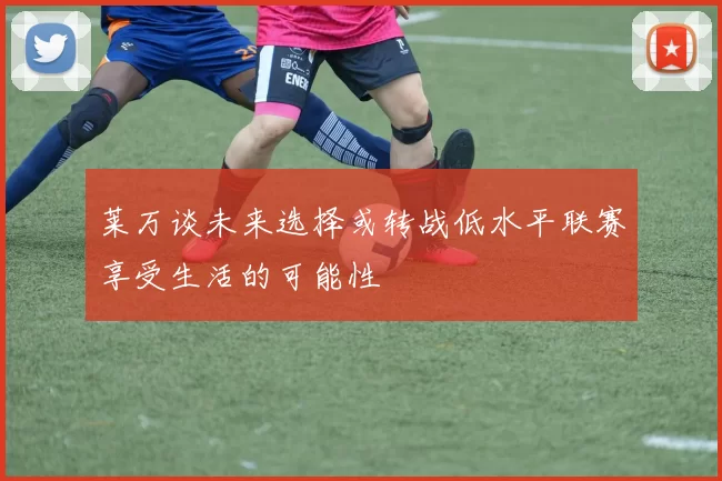 莱万谈未来选择或转战低水平联赛享受生活的可能性