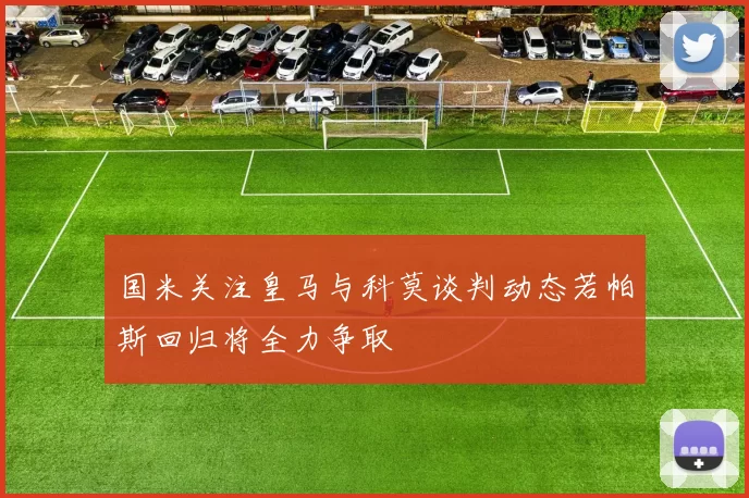 国米关注皇马与科莫谈判动态若帕斯回归将全力争取